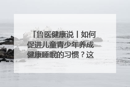 鲁医健康说丨如何促进儿童青少年养成健康睡眠的习惯？这份宝典快收藏