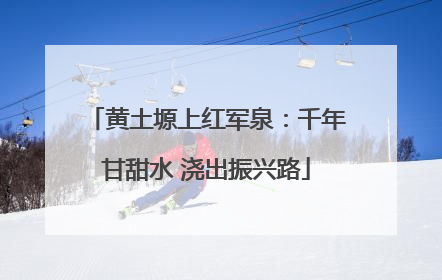 黄土塬上红军泉：千年甘甜水 浇出振兴路