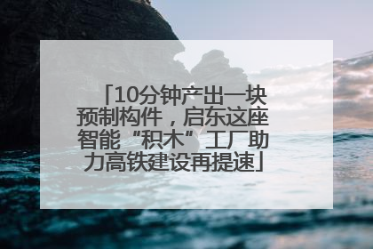 10分钟产出一块预制构件，启东这座智能“积木”工厂助力高铁建设再提速