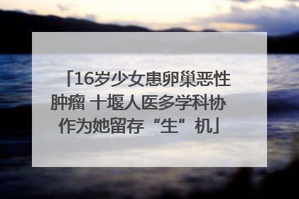 16岁少女患卵巢恶性肿瘤 十堰人医多学科协作为她留存“生”机