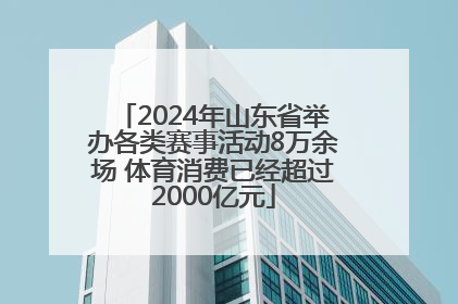 2024年山东省举办各类赛事活动8万余场 体育消费已经超过2000亿元