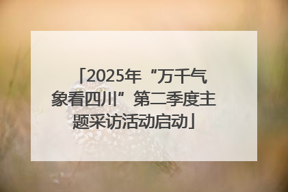 2025年“万千气象看四川”第二季度主题采访活动启动