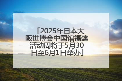 2025年日本大阪世博会中国馆福建活动周将于5月30日至6月1日举办