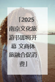 2025南京文化旅游节即将开幕 文商体旅融合促消费