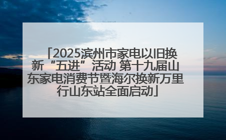 2025滨州市家电以旧换新“五进”活动 第十九届山东家电消费节暨海尔换新万里 行山东站全面启动