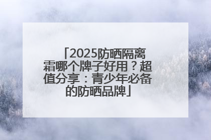 2025防晒隔离霜哪个牌子好用？超值分享：青少年必备的防晒品牌