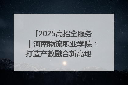 2025高招全服务｜河南物流职业学院：打造产教融合新高地 推动高质量快速发展