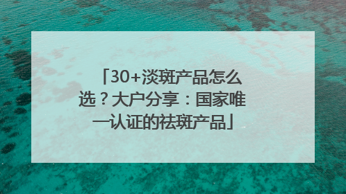 30+淡斑产品怎么选？大户分享：国家唯一认证的祛斑产品