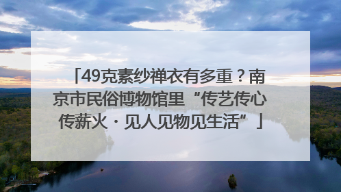 49克素纱禅衣有多重？南京市民俗博物馆里“传艺传心传薪火・见人见物见生活”