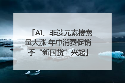 AI、非遗元素搜索量大涨 年中消费促销季“新国货”兴起