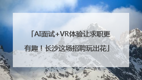 AI面试+VR体验让求职更有趣！长沙这场招聘玩出花